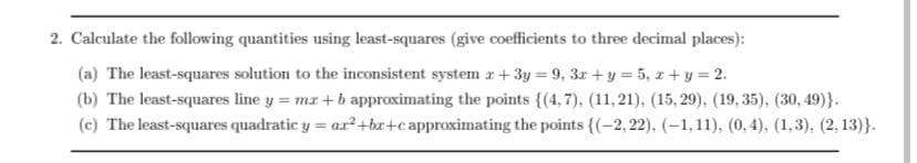 2. Calculate the following quantities using least-squares (give coefficients to three decimal places):
(a) The least-squares solution to the inconsistent system x+3y=9, 3r+ y = 5, x+y=2.
(b) The least-squares line y = mx +b approximating the points {(4,7), (11, 21), (15,29), (19,35), (30,49)}.
(c) The least-squares quadratic y = ar²+bx+c approximating the points {(-2,22), (-1,11), (0,4), (1,3), (2, 13)}.