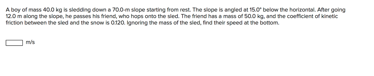 A boy of mass 40.0 kg is sledding down a 70.0-m slope starting from rest. The slope is angled at 15.0° below the horizontal. After going
12.0 m along the slope, he passes his friend, who hops onto the sled. The friend has a mass of 50.0 kg, and the coefficient of kinetic
friction between the sled and the snow is 0.120. Ignoring the mass of the sled, find their speed at the bottom.
m/s
