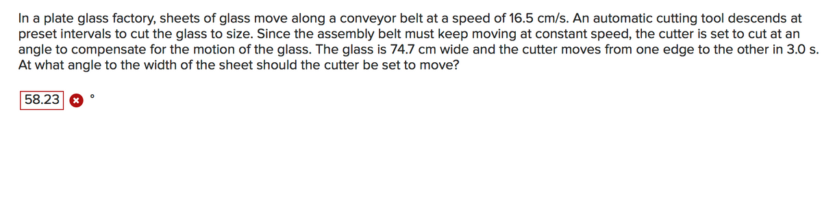 In a plate glass factory, sheets of glass move along a conveyor belt at a speed of 16.5 cm/s. An automatic cutting tool descends at
preset intervals to cut the glass to size. Since the assembly belt must keep moving at constant speed, the cutter is set to cut at an
angle to compensate for the motion of the glass. The glass is 74.7 cm wide and the cutter moves from one edge to the other in 3.0 s.
At what angle to the width of the sheet should the cutter be set to move?
58.23
