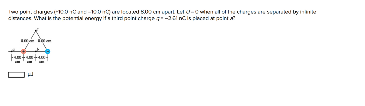 Two point charges (+10.0 nC and -10.0 nC) are located 8.00 cm apart. Let U= 0 when all of the charges are separated by infinite
distances. What is the potential energy if a third point charge q= -2.61 nC is placed at point a?
8.00 cm 8.00 cm
4.00 +4.00-
cm
cm
cm
