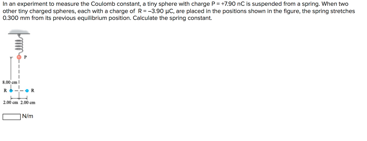 In an experiment to measure the Coulomb constant, a tiny sphere with charge P = +7.90 nC is suspended from a spring. When two
other tiny charged spheres, each with a charge of R= -3.90 µC, are placed in the positions shown in the figure, the spring stretches
0.300 mm from its previous equilibrium position. Calculate the spring constant.
8.00 cm |
R
R
2.00 cm 2.00 cm
N/m
