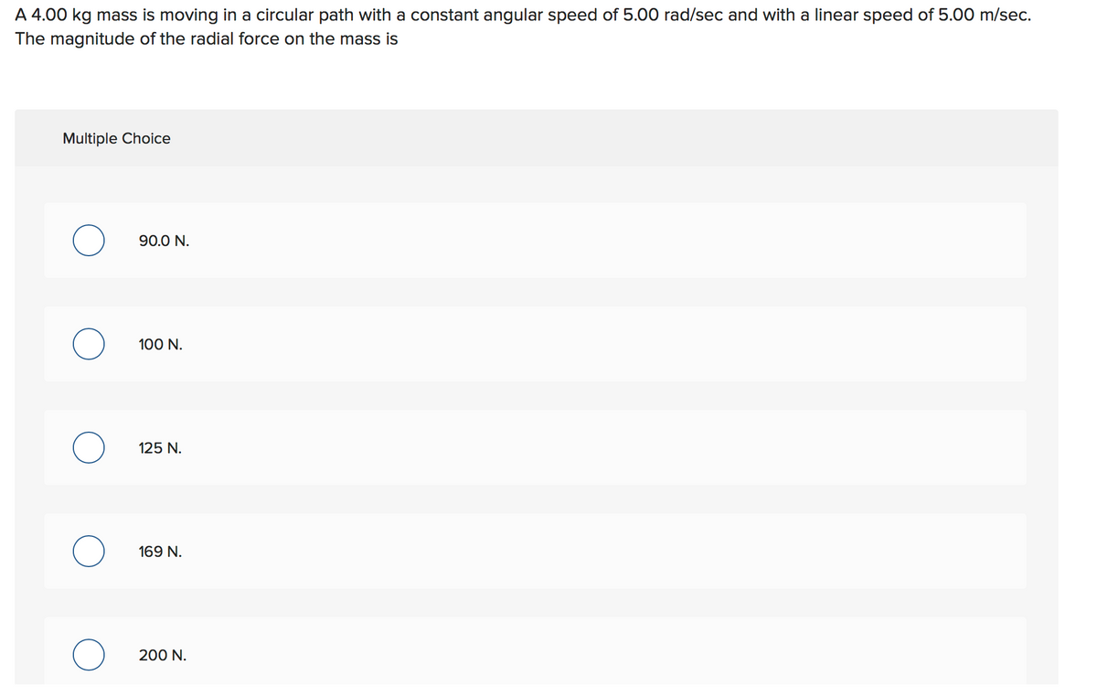 A 4.00 kg mass is moving in a circular path with a constant angular speed of 5.00 rad/sec and with a linear speed of 5.00 m/sec.
The magnitude of the radial force on the mass is
Multiple Choice
90.0 N.
100 N.
125 N.
169 N.
200 N.
