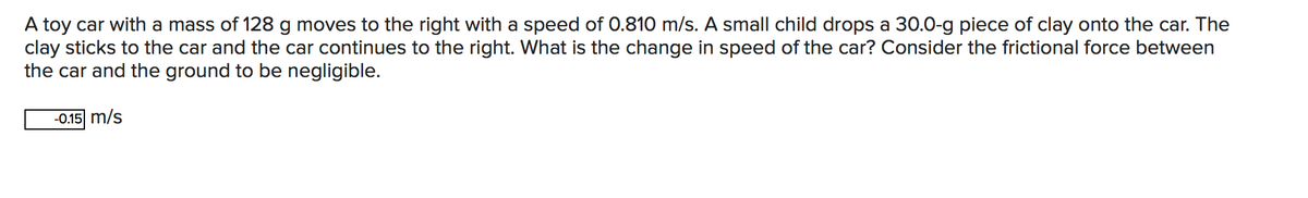 A toy car with a mass of 128 g moves to the right with a speed of 0.810 m/s. A small child drops a 30.0-g piece of clay onto the car. The
clay sticks to the car and the car continues to the right. What is the change in speed of the car? Consider the frictional force between
the car and the ground to be negligible.
-0.15 m/s
