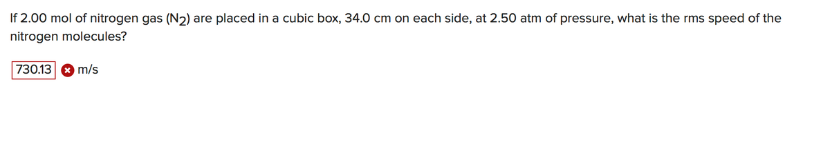 If 2.00 mol of nitrogen gas (N2) are placed in a cubic box, 34.0 cm on each side, at 2.50 atm of pressure, what is the rms speed of the
nitrogen molecules?
730.13
* m/s
