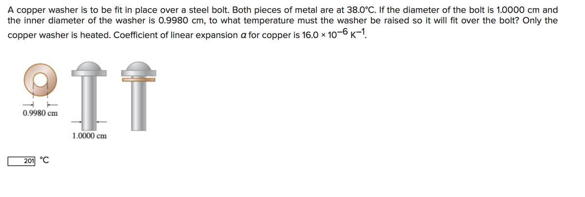 A copper washer is to be fit in place over a steel bolt. Both pieces of metal are at 38.O°C. If the diameter of the bolt is 1.0000 cm and
the inner diameter of the washer is 0.9980 cm, to what temperature must the washer be raised so it will fit over the bolt? Only the
copper washer is heated. Coefficient of linear expansion a for copper is 16.0 x 10-6 K-1.
IT
0.9980 cm
1.0000 cm
201 °C
