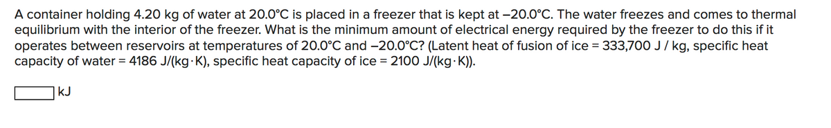 A container holding 4.20 kg of water at 20.0°C is placed in a freezer that is kept at -20.0°C. The water freezes and comes to thermal
equilibrium with the interior of the freezer. What is the minimum amount of electrical energy required by the freezer to do this if it
operates between reservoirs at temperatures of 20.0°C and –-20.0°C? (Latent heat of fusion of ice =
capacity of water = 4186 J/(kg K), specific heat capacity of ice = 2100 J/(kg K)).
333,700 J/ kg, specific heat
kJ
