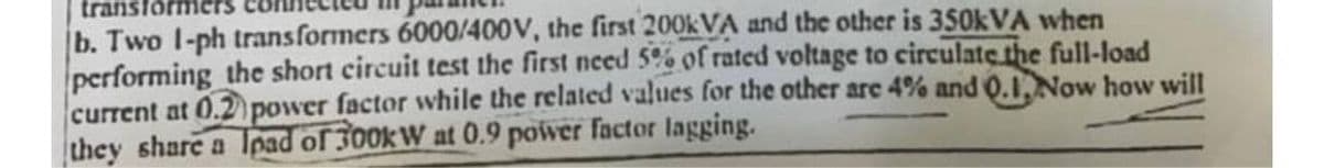b. Two 1-ph transformers 6000/400V, the first 200kVA and the other is 350kVA when
performing the short circuit test the first need 5% of rated voltage to circulate the full-load
current at 0.2 power factor while the related values for the other are 4% and Q.1, Now how will
they share a load of 300kW at 0.9 power factor lagging.