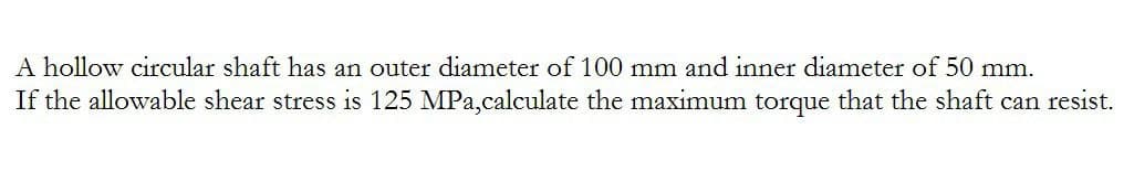 A hollow circular shaft has an outer diameter of 100 mm and inner diameter of 50 mm.
If the allowable shear stress is 125 MPa,calculate the maximum torque that the shaft can resist.