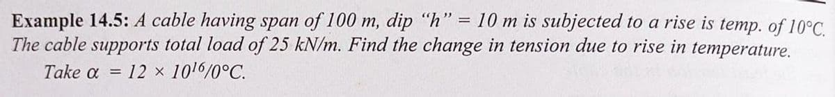 Example 14.5: A cable having span of 100 m, dip "h" = 10 m is subjected to a rise is temp. of 10°C.
The cable supports total load of 25 kN/m. Find the change in tension due to rise in temperature.
Take a = 12 x 10¹6/0°C.