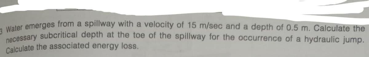 Water emerges from a spillway with a velocity of 15 m/sec and a depth of 0.5 m. Calculate the
necessary subcritical depth at the toe of the spillway for the occurrence of a hydraulic jump.
Calculate the associated energy loss.