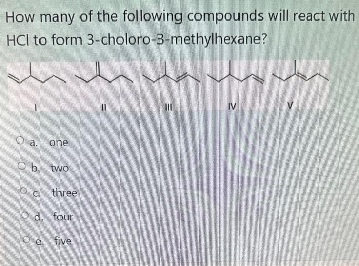 How many of the following compounds will react with
HCI to form
3-choloro-3-methylhexane?
1
O a.
one
Ob. two
c. three
Od. four
e. five
11
111
IV