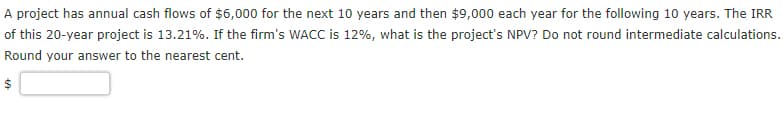 A project has annual cash flows of $6,000 for the next 10 years and then $9,000 each year for the following 10 years. The IRR
of this 20-year project is 13.21%. If the firm's WACC is 12%, what is the project's NPV? Do not round intermediate calculations.
Round your answer to the nearest cent.
69