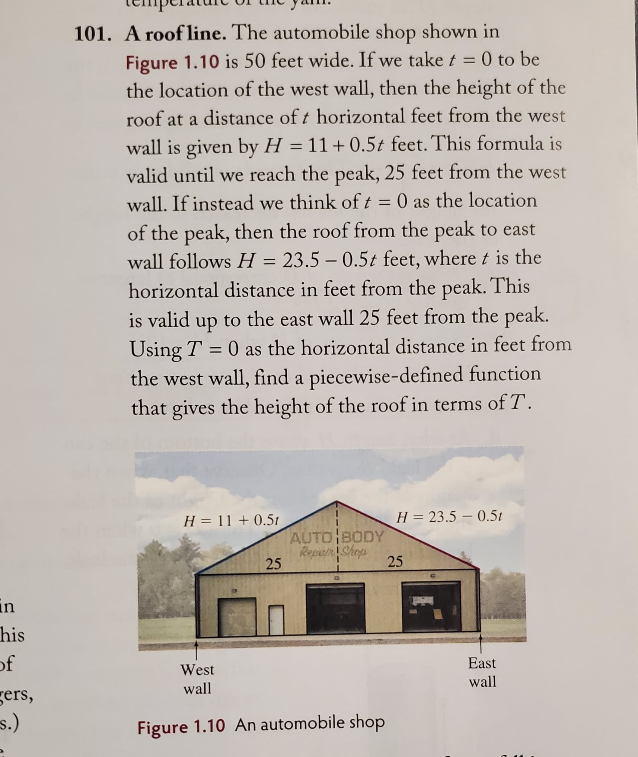 in
his
of
gers,
s.)
101. A roofline. The automobile shop shown in
Figure 1.10 is 50 feet wide. If we take t = 0 to be
the location of the west wall, then the height of the
roof at a distance of t horizontal feet from the west
wall is given by H = 11+0.5t feet. This formula is
valid until we reach the peak, 25 feet from the west
wall. If instead we think of t = 0 as the location
of the peak, then the roof from the peak to east
wall follows H = 23.5 -0.5t feet, where t is the
horizontal distance in feet from the peak. This
is valid up to the east wall 25 feet from the peak.
Using T = 0 as the horizontal distance in feet from
the west wall, find a piecewise-defined function
that gives the height of the roof in terms of T.
H = 11 +0.5t
25
AUTO BODY
Repair Shop
West
wall
Figure 1.10 An automobile shop
H = 23.5 0.5t
25
East
wall