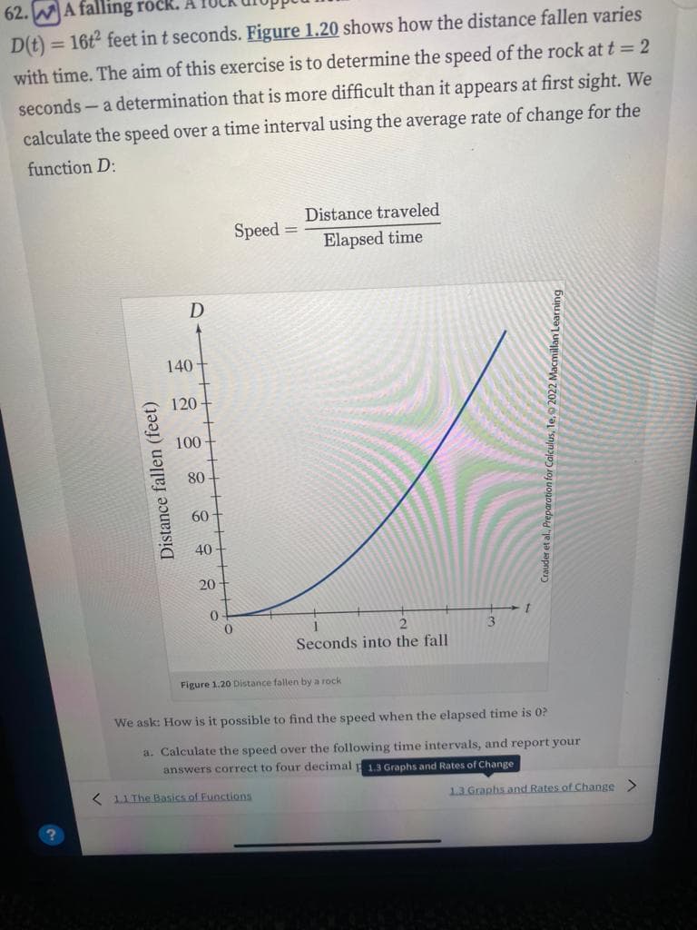 62. A falling rock.
D(t) = 16t² feet in t seconds. Figure 1.20 shows how the distance fallen varies
with time. The aim of this exercise is to determine the speed of the rock at t = 2
seconds - a determination that is more difficult than it appears at first sight. We
calculate the speed over a time interval using the average rate of change for the
function D:
Distance fallen (feet)
D
140
120-
100
80-
60-
40
20
0
0
Speed
=
Distance traveled
Elapsed time
2
Seconds into the fall
Figure 1.20 Distance fallen by a rock
We ask: How is it possible to find the speed when the elapsed time is 0?
a. Calculate the speed over the following time intervals, and report your
answers correct to four decimal 1.3 Graphs and Rates of Change
1.1 The Basics of Functions
1.3 Graphs and Rates of Change >