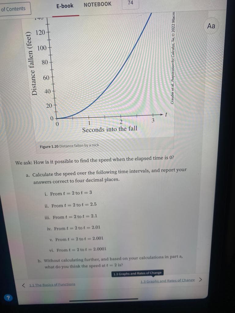 of Contents
Distance fallen (feet)
ITU
120
100-
80
60
40
20
0
E-book
0
NOTEBOOK
Figure 1.20 Distance fallen by a rock
2
Seconds into the fall
ii. From t = 2 tot = 2.5
iii. From t=2 to t = 2.1
iv. From t=2 tot = 2.01
74
v. From t= 2 to t= 2.001
< 11 The Basics of Functions
We ask: How is it possible to find the speed when the elapsed time is 0?
a. Calculate the speed over the following time intervals, and report your
answers correct to four decimal places.
i. From t=2 tot = 3
t
Crauder et al., Preparation for Calculus, le, 2022 Macm
vi. From t=2 tot 2.0001
b. Without calculating further, and based on your calculations in part a,
what do you think the speed at t= 2 is?
1.3 Graphs and Rates of Change
1.3 Graphs and Rates of Change >
Aa