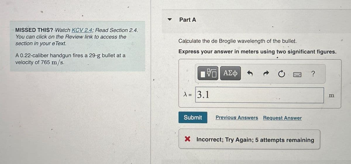 MISSED THIS? Watch KCV 2.4; Read Section 2.4.
You can click on the Review link to access the
section in your eText.
A 0.22-caliber handgun fires a 29-g bullet at a
velocity of 765 m/s.
Part A
Calculate the de Broglie wavelength of the bullet.
Express your answer in meters using two significant figures.
VO
ΕΠΙ ΑΣΦ
A= 3.1
Submit Previous Answers Request Answer
?
× Incorrect; Try Again; 5 attempts remaining
m