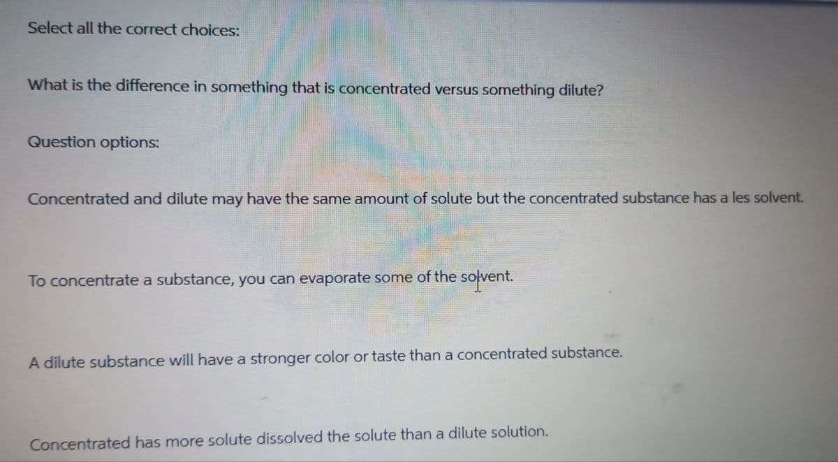 Select all the correct choices:
What is the difference in something that is concentrated versus something dilute?
Question options:
Concentrated and dilute may have the same amount of solute but the concentrated substance has a les solvent.
To concentrate a substance, you can evaporate some of the solvent.
A dilute substance will have a stronger color or taste than a concentrated substance.
Concentrated has more solute dissolved the solute than a dilute solution.