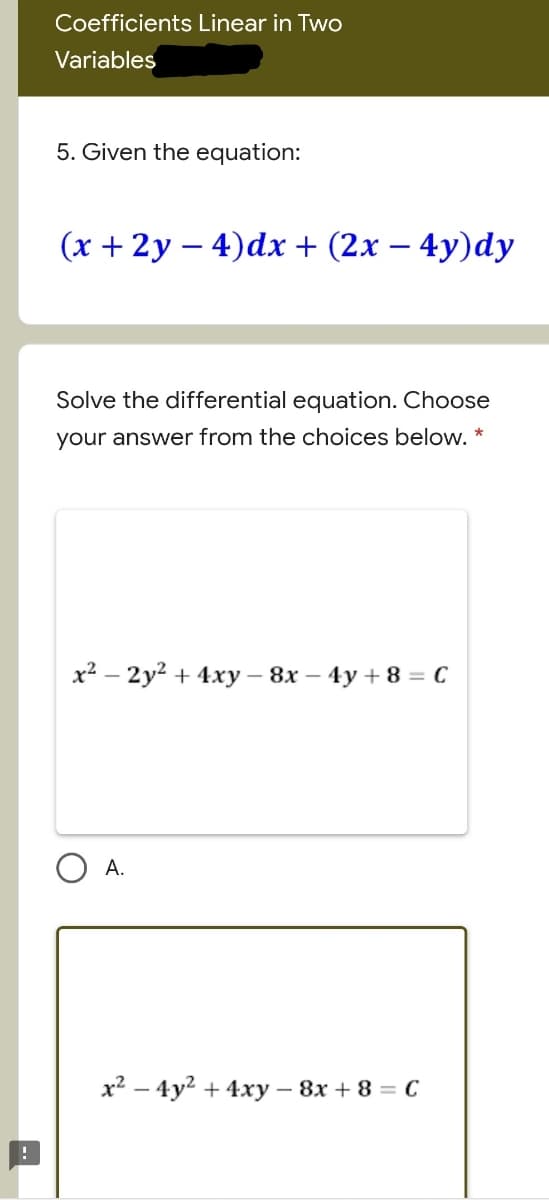 Coefficients Linear in Two
Variables
5. Given the equation:
(x + 2y – 4)dx + (2x – 4y)dy
Solve the differential equation. Choose
your answer from the choices below. *
х? — 2у? + 4ху - 8х — 4у +8 - С
O A.
x2 – 4y2 + 4xy – 8x + 8 = C
