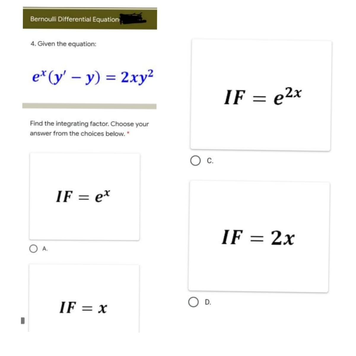 Bernoulli Differential Equation
4. Given the equation:
e* (y' – y) = 2xy²
IF = e2x
Find the integrating factor. Choose your
answer from the choices below. *
С.
IF = e*
%3|
IF = 2x
А.
D.
IF = x
