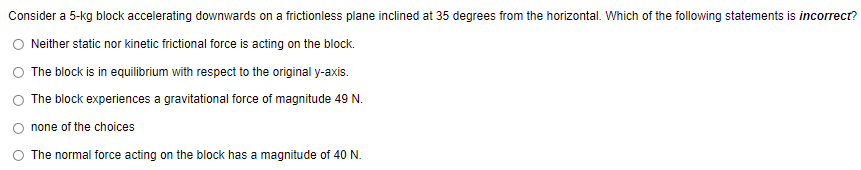 Consider a 5-kg block accelerating downwards on a frictionless plane inclined at 35 degrees from the horizontal. Which of the following statements is incorrect?
Neither static nor kinetic frictional force is acting on the block.
The block is in equilibrium with respect to the original y-axis.
The block experiences a gravitational force of magnitude 49 N.
none of the choices
The normal force acting on the block has a magnitude of 40 N.