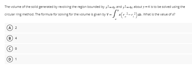 b
circular ring method. The formula for solving for the volume is given by V= - S²x (r.₂² - 1²) ah
The volume of the solid generated by revolving the region bounded by x2=4y and y2=4x about y=4 is to be solved using the
dh. What is the value of a?
2
(B) 4
0
1