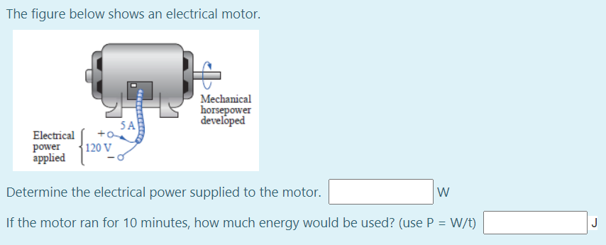 The figure below shows an electrical motor.
Mechanical
horsepower
developed
5A
Electrical
{120 V
power
applied
Determine the electrical power supplied to the motor.
W
If the motor ran for 10 minutes, how much energy would be used? (use P = W/t)
J
