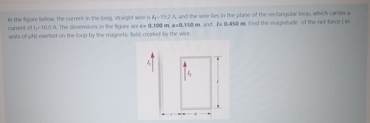 In the figure below, the current in the long, straight wire is I,=19.2 A, and the wire lies in the plane of the rectangular loop, which carries a
current of /2=10.0 A. The dimensions in the figure are c= 0.100 m, a=0.150 m, and , l= 0.450 m. Find the magnitude of the net force (in
units of uN) exerted on the loop by the magnetic field created by the wire.
