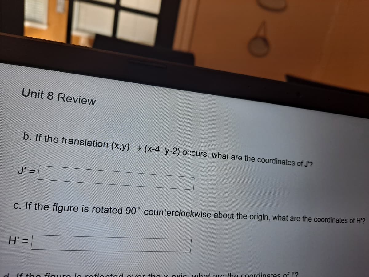 Unit 8 Review
b. If the translation (x,y) → (x-4, y-2) occurs, what are the coordinates of J'?
J' =
C. If the figure is rotated 90° counterclockwise about the origin, what are the coordinates of H'?
H' =
%3D
d If thhe figuEe ie roElootod OVor tho oxis what are the coordinates of I'?
