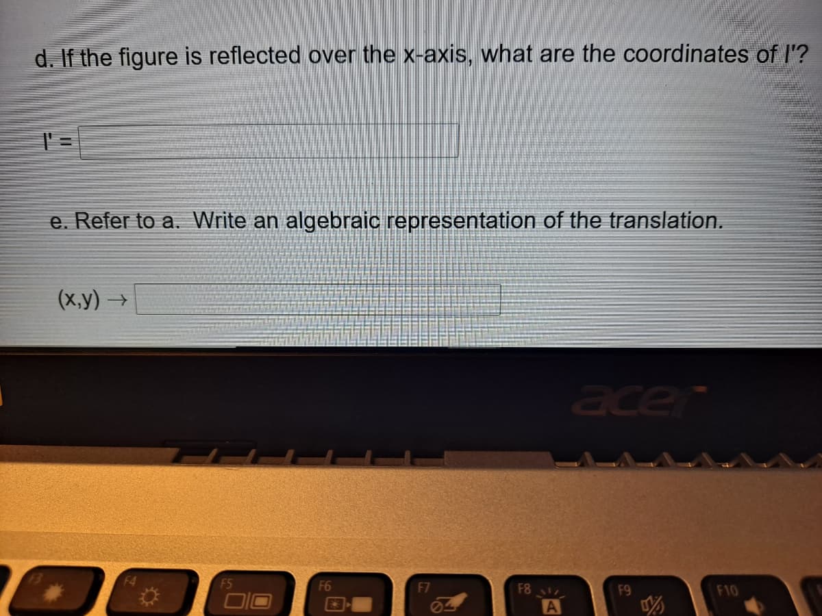 d. If the figure is reflected over the x-axis, what are the coordinates of I'?
e. Refer to a. Write an algebraic representation of the translation.
(х,у) ->
acer
F4
F5
F6
F7
F8
F9
F10
A
