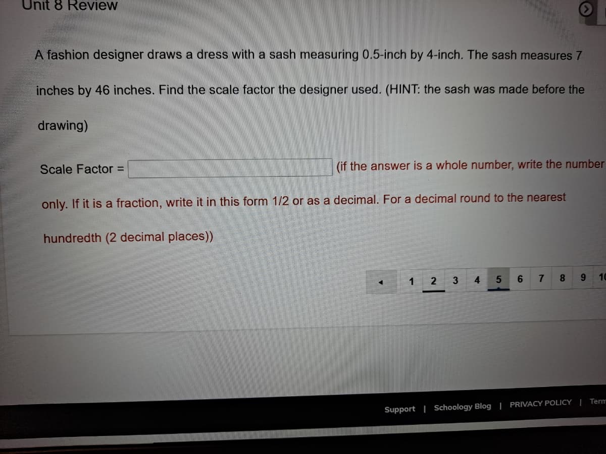 Unit 8 Review
A fashion designer draws a dress with a sash measuring 0.5-inch by 4-inch. The sash measures 7
inches by 46 inches. Find the scale factor the designer used. (HINT: the sash was made before the
drawing)
Scale Factor =
(if the answer is a whole number, write the number
only. If it is a fraction, write it in this form 1/2 or as a decimal. For a decimal round to the nearest
hundredth (2 decimal places))
1
2 3
4
7
8.
9.
10
Support | Schoology Blog | PRIVACY POLICY | Term
