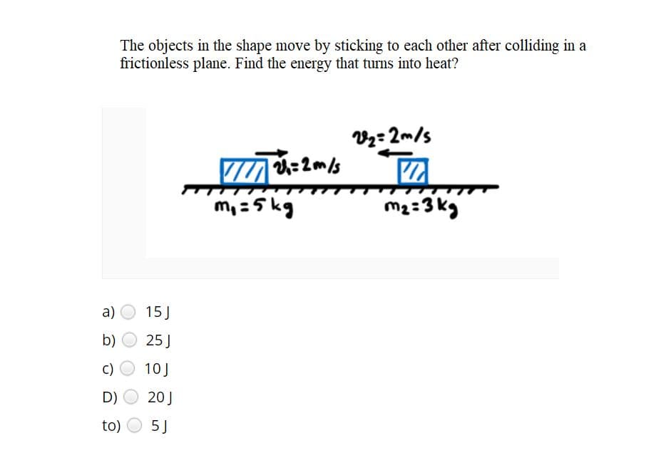 The objects in the shape move by sticking to each other after colliding in a
frictionless plane. Find the energy that turns into heat?
Vz=2m/s
7 :2m/s
m, =5 kg
m2:3 kg
a)
15J
b)
25 J
c)
10J
D)
20J
to)
5 J
