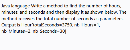 Java language Write a method to find the number of hours,
minutes, and seconds and then display it as shown below. The
method receives the total number of seconds as parameters.
Output is Hour[totalSeconds=3750, nb_Hours=1,
nb_Minutes=2, nb_Seconds=30]
