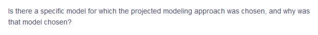 Is there a specific model for which the projected modeling approach was chosen, and why was
that model chosen?
