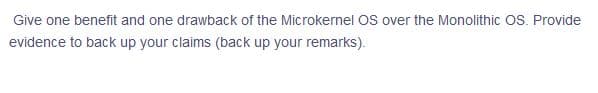 Give one benefit and one drawback of the Microkernel OS over the Monolithic OS. Provide
evidence to back up your claims (back up your remarks).
