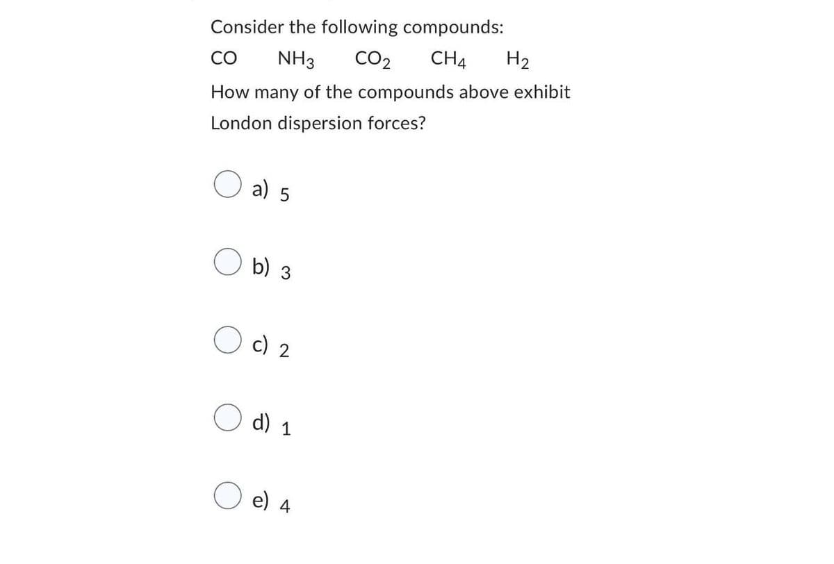 Consider the following compounds:
CO NH3 CO₂ CH4 H₂
How many of the compounds above exhibit
London dispersion forces?
a) 5
b) 3
c) 2
d) 1
e)