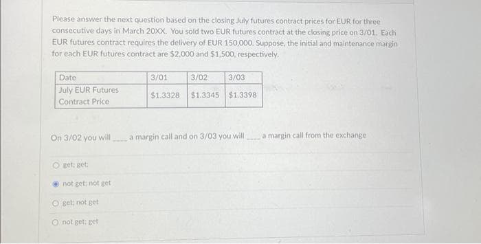 Please answer the next question based on the closing July futures contract prices for EUR for three
consecutive days in March 20XX. You sold two EUR futures contract at the closing price on 3/01. Each
EUR futures contract requires the delivery of EUR 150,000. Suppose, the initial and maintenance margin
for each EUR futures contract are $2,000 and $1,500, respectively.
Date
July EUR Futures
Contract Price
On 3/02 you will
O get: get:
not get; not get
Oget; not get
O not get: get
3/01
3/02
3/03
$1.3328 $1.3345 $1.3398
a margin call and on 3/03 you will
a margin call from the exchange