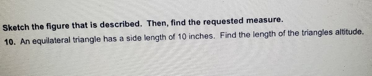 Sketch the figure that is described. Then, find the requested measure.
10. An equilateral triangle has a side length of 10 inches. Find the length of the triangles altitude.
