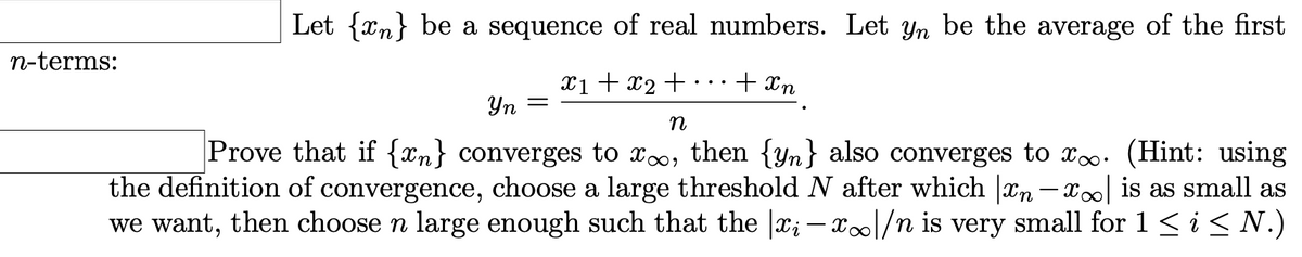 Let {xn} be a sequence of real numbers. Let yn be the average of the first
n-terms:
Xi + x2 + .
+ Xn
Yn =
Prove that if {xn} converges to xo, then {yn} also converges to xo. (Hint: using
the definition of convergence, choose a large threshold N after which |Xn – x∞| is as small as
we want, then choose n large enough such that the |x; – x|/n is very small for 1< i < N.)
