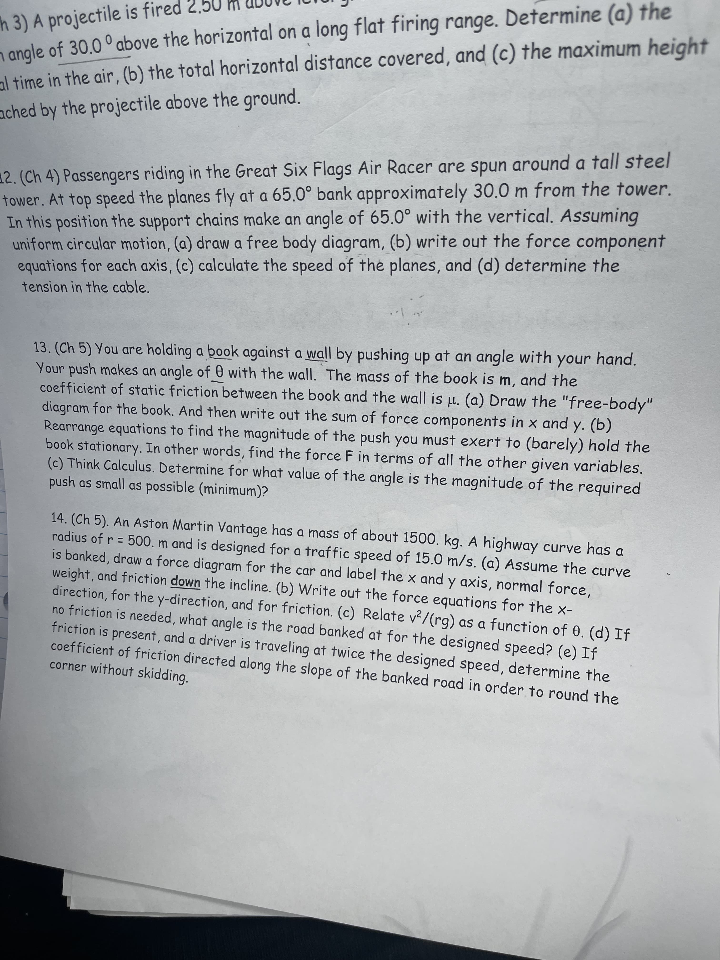 h 3) A projectile is fired 2.5
n angle of 30.0 ° above the horizontal on a long flat firing range. Determine (a) the
al time in the air, (b) the total horizontal distance covered, and (c) the maximum height
ached by the projectile above the ground.
12. (Ch 4) Passengers riding in the Great Six Flags Air Racer are spun around a tall steel
tower. At top speed the planes fly at a 65.0° bank approximately 30.0 m from the tower.
In this position the support chains make an angle of 65.0° with the vertical. Assuming
uniform circular motion, (a) draw a free body diagram, (b) write out the force component
equations for each axis, (c) calculate the speed of the planes, and (d) determine the
tension in the cable.
13. (Ch 5) You are holding a book against a wall by pushing up at an angle with your hand.
Your push makes an angle of 0 with the wall. The mass of the book is m, and the
coefficient of static friction between the book and the wall is µ. (a) Draw the "free-body"
diagram for the book. And then write out the sum of force components in x and y. (b)
Rearrange equations to find the magnitude of the push you must exert to (barely) hold the
book stationary. In other words, find the force F in terms of all the other given variables.
(c) Think Calculus. Determine for what value of the angle is the magnitude of the required
push as small as possible (minimum)?
14. (Ch 5). An Aston Martin Vantage has a mass of about 1500. kg. A highway curve has a
radius of r = 500. m and is designed for a traffic speed of 15.0 m/s. (a) Assume the curve
is banked, draw a force diagram for the car and label the x and y axis, normal force,
weight, and friction down the incline. (b) Write out the force equations for the x-
direction, for the y-direction, and for friction. (c) Relate v2/(rg) as a function of 0. (d) If
no friction is needed, what angle is the road banked at for the designed speed? (e) If
friction is present, and a driver is traveling at twice the designed speed, determine the
coefficient of friction directed along the slope of the banked road in order to round the
corner without skidding.
