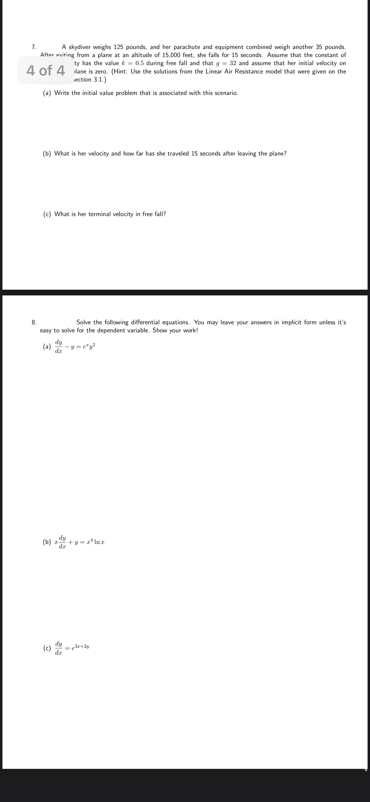 ### Problem 7

A skydiver weighs 125 pounds, and her parachute and equipment combined weigh another 35 pounds. After exiting from a plane at an altitude of 15,000 feet, she falls for 15 seconds. Assume that the constant of gravity has the value \( k = 0.5 \) during free fall and that \( g = 32 \), and assume that her initial velocity on leaving the plane is zero. (Hint: Use the solutions from the Linear Air Resistance model that were given on the last page of Section 3.1.)

**(a)** Write the initial value problem that is associated with this scenario.

**(b)** What is her velocity and how far has she traveled 15 seconds after leaving the plane?

**(c)** What is her terminal velocity in free fall?

---

### Problem 8

Solve the following differential equations. You may leave your answers in implicit form unless it's easy to solve for the dependent variable. Show your work!

**(a)** \(\frac{dy}{dx} = e^x y^2\)

**(b)** \(\frac{dy}{dx} + y = x^4 \ln x\)

**(c)** \(\frac{dy}{dx} = e^{3x+2y}\)