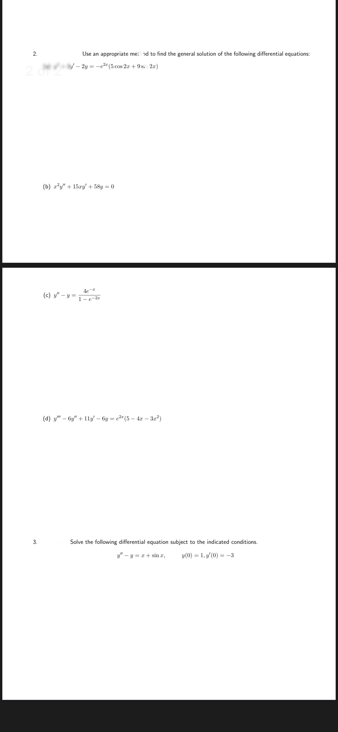 2.
Use an appropriate method to find the general solution of the following differential equations:
/ – 2y = -e2" (5 cos 2x + 9 sin 2x)
2
(b) x?y" + 15xy' + 58y = 0
(c) y" –
- y =
1-e-2r
(d) y" – 6y" + 11y – 6y = e2" (5 – 4x – 32²)
-
3.
Solve the following differential equation subject to the indicated conditions.
y" – y = x + sin x,
y(0) = 1, y'(0) = -3
