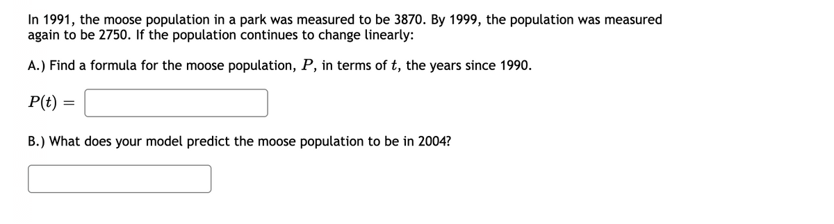 In 1991, the moose population in a park was measured to be 3870. By 1999, the population was measured
again to be 2750. If the population continues to change linearly:
A.) Find a formula for the moose population, P, in terms of t, the years since 1990.
P(t)
B.) What does your model predict the moose population to be in 2004?
