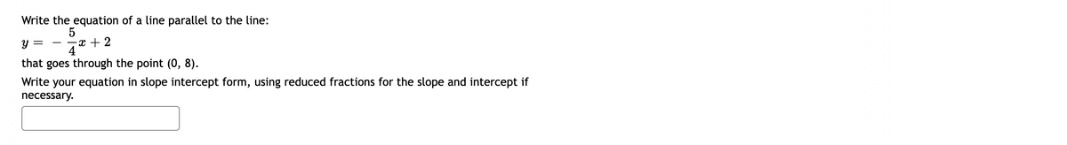 Write the equation of a line parallel to the line:
5
-x + 2
4
y :
-
that goes through the point (0, 8).
Write your equation in slope intercept form, using reduced fractions for the slope and intercept if
necessary.
