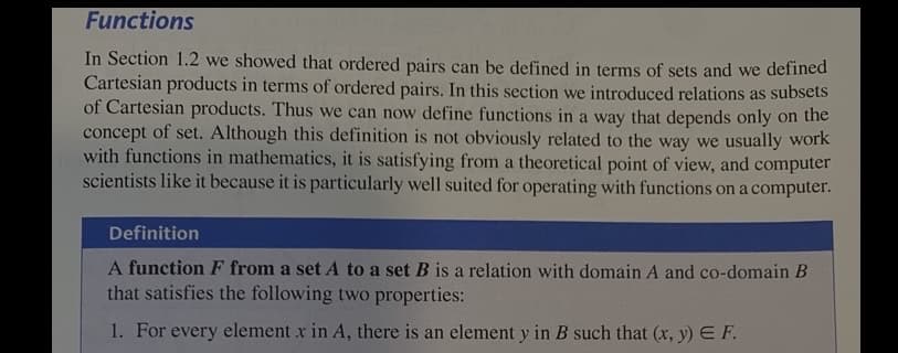 Functions
In Section 1.2 we showed that ordered pairs can be defined in terms of sets and we defined
Cartesian products in terms of ordered pairs. In this section we introduced relations as subsets
of Cartesian products. Thus we can now define functions in a way that depends only on the
concept of set. Although this definition is not obviously related to the way we usually work
with functions in mathematics, it is satisfying from a theoretical point of view, and computer
scientists like it because it is particularly well suited for operating with functions on a computer.
Definition
A function F from a set A to a set B is a relation with domain A and co-domain B
that satisfies the following two properties:
1. For every element x in A, there is an element y in B such that (x, y) E F.
