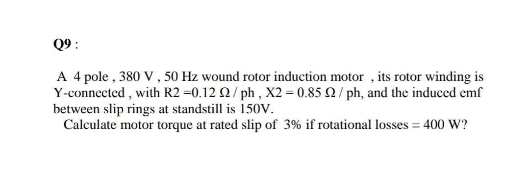 Q9 :
A 4 pole , 380 V , 50 Hz wound rotor induction motor , its rotor winding is
Y-connected , with R2 =0.12 Q/ ph , X2 = 0.85 2/ ph, and the induced emf
between slip rings at standstill is 150V.
Calculate motor torque at rated slip of 3% if rotational losses = 400 W?
