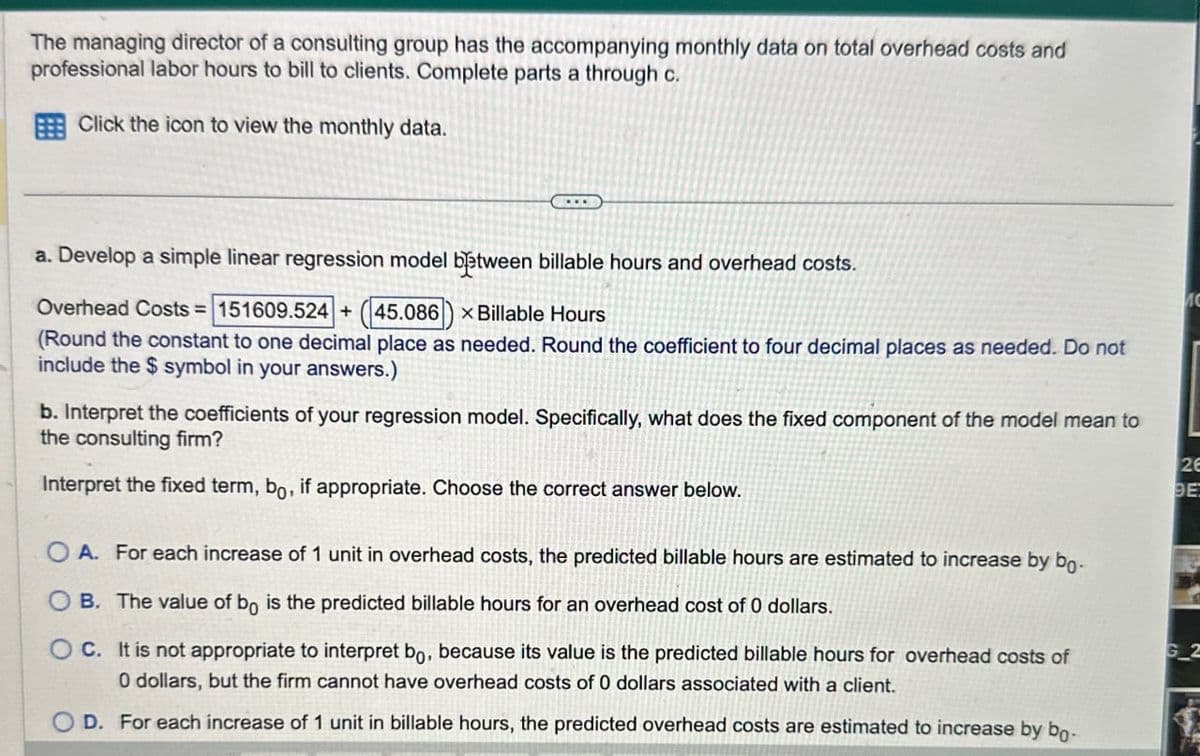 The managing director of a consulting group has the accompanying monthly data on total overhead costs and
professional labor hours to bill to clients. Complete parts a through c.
Click the icon to view the monthly data.
a. Develop a simple linear regression model between billable hours and overhead costs.
Overhead Costs=151609.524 + 45.086 x Billable Hours
(Round the constant to one decimal place as needed. Round the coefficient to four decimal places as needed. Do not
include the $ symbol in your answers.)
b. Interpret the coefficients of your regression model. Specifically, what does the fixed component of the model mean to
the consulting firm?
Interpret the fixed term, bo, if appropriate. Choose the correct answer below.
26
BE
OA. For each increase of 1 unit in overhead costs, the predicted billable hours are estimated to increase by bo-
B. The value of bo is the predicted billable hours for an overhead cost of 0 dollars.
C. It is not appropriate to interpret bo, because its value is the predicted billable hours for overhead costs of
0 dollars, but the firm cannot have overhead costs of 0 dollars associated with a client.
G_2
D. For each increase of 1 unit in billable hours, the predicted overhead costs are estimated to increase by bo-