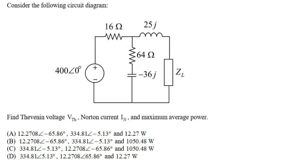 Consider the following circuit diagram:
16 Ω
25j
64 Ω
400Z0°
+
-36j
ZL
Find Thevenin voltage V Th, Norton current IN, and maximum average power.
(A) 12.2708-65.86°, 334.81/-5.13° and 12.27 W
(B) 12.2708-65.86°, 334.81-5.13° and 1050.48 W
(C) 334.81-5.13°, 12.2708-65.86° and 1050.48 W
(D) 334.81/5.13°, 12.2708/65.86° and 12.27 W