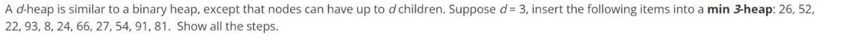 A d-heap is similar to a binary heap, except that nodes can have up to d children. Suppose d= 3, insert the following items into a min 3-heap: 26, 52,
22, 93, 8, 24, 66, 27, 54, 91, 81. Show all the steps.
