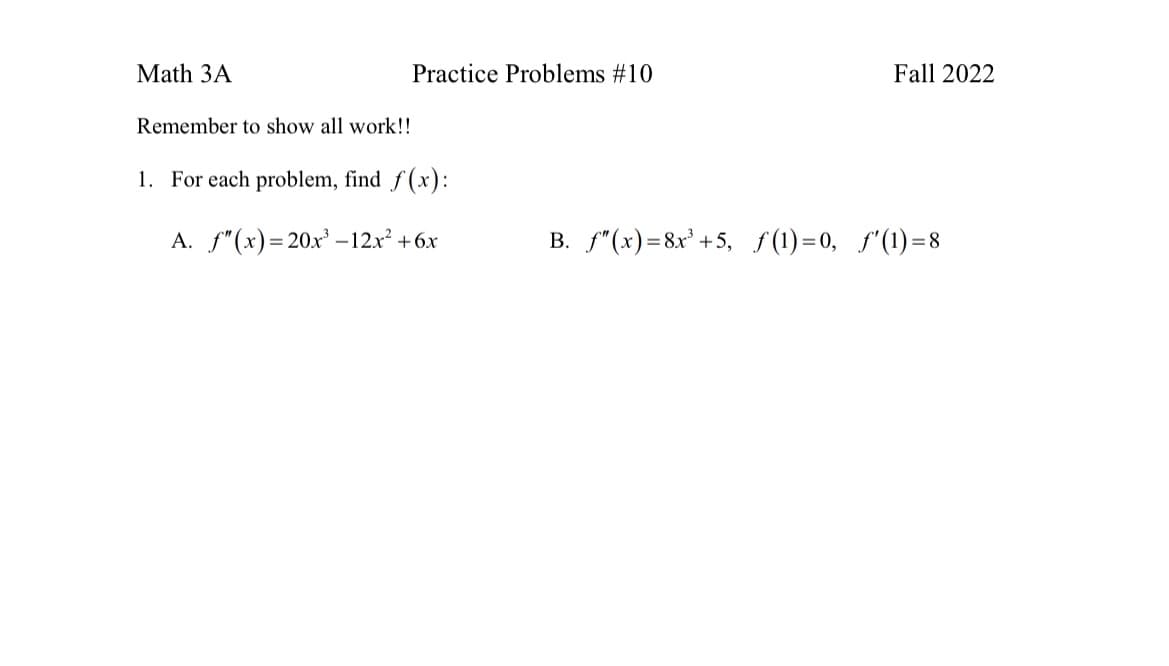 Math 3A
Remember to show all work!!
Practice Problems #10
1. For each problem, find f(x):
A. f"(x)=20x³-12x² +6x
Fall 2022
B. f"(x)=8x³ +5, ƒ(1)=0, f'(1)=8