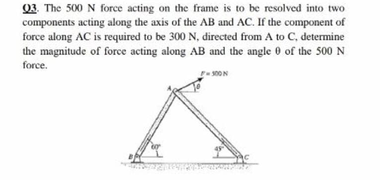 Q3. The 500 N force acting on the frame is to be resolved into two
components acting along the axis of the AB and AC. If the component of
force along AC is required to be 300 N, directed from A to C, determine
the magnitude of force acting along AB and the angle 0 of the 500 N
force.
Fu 500 N
